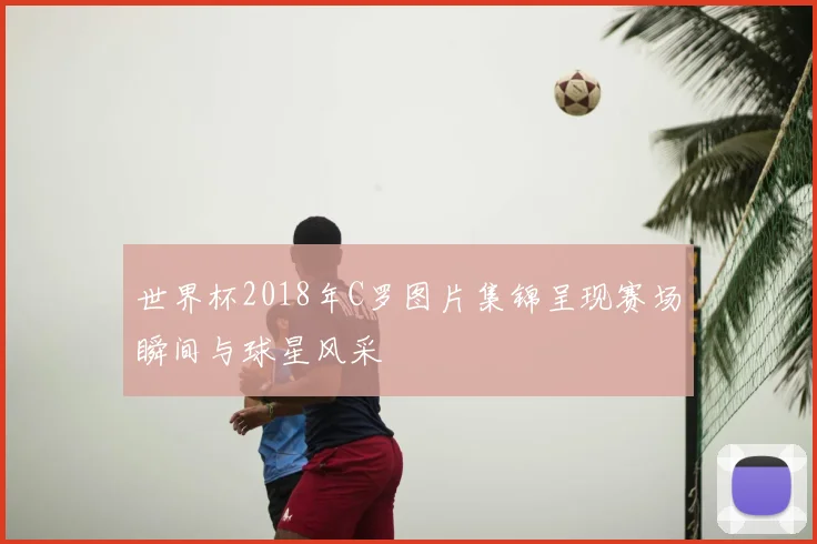 世界杯2018年C罗图片集锦呈现赛场瞬间与球星风采