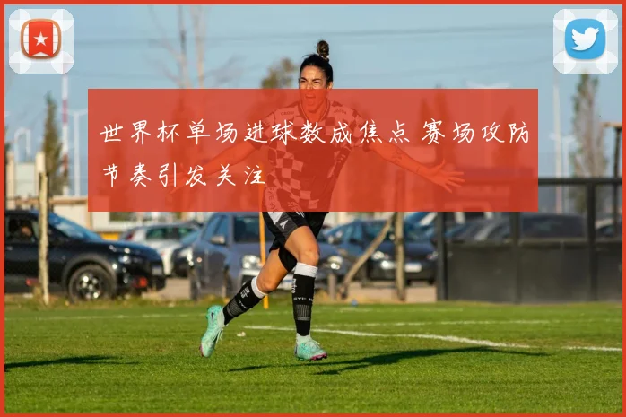 世界杯单场进球数成焦点 赛场攻防节奏引发关注