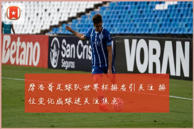 摩洛哥足球队世界杯排名引关注 排位变化成球迷关注焦点