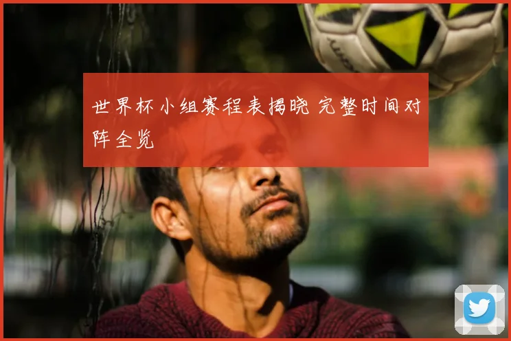 世界杯小组赛程表揭晓 完整时间对阵全览