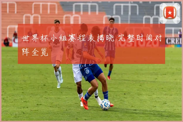 世界杯小组赛程表揭晓 完整时间对阵全览