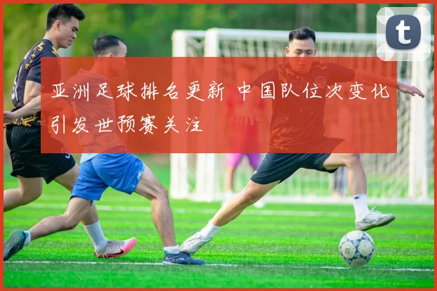 亚洲足球排名更新 中国队位次变化引发世预赛关注